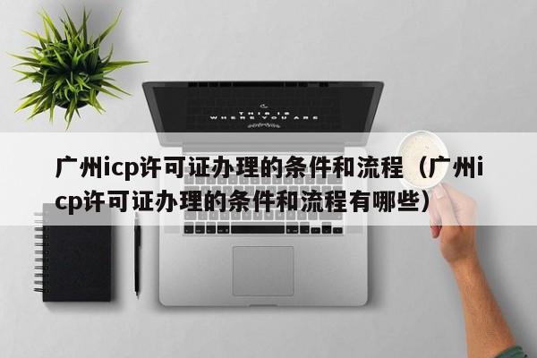 广州icp许可证办理的条件和流程（广州icp许可证办理的条件和流程有哪些）