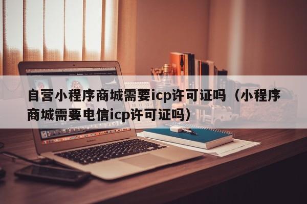 自营小程序商城需要icp许可证吗（小程序商城需要电信icp许可证吗）