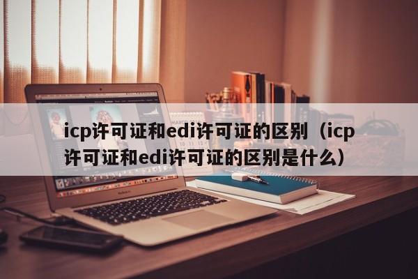 icp许可证和edi许可证的区别（icp许可证和edi许可证的区别是什么）