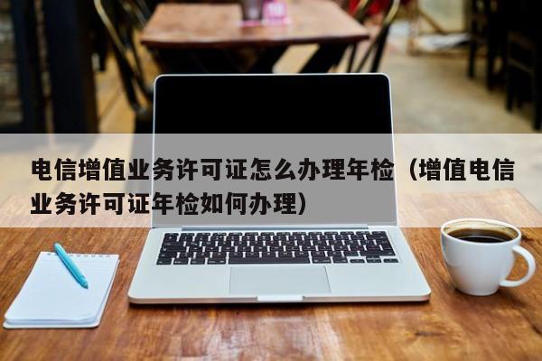 电信增值业务许可证怎么办理年检（增值电信业务许可证年检如何办理）