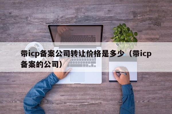 带icp备案公司转让价格是多少（带icp备案的公司）