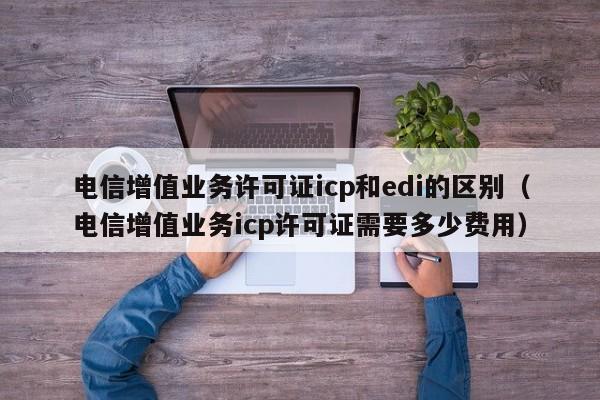 电信增值业务许可证icp和edi的区别（电信增值业务icp许可证需要多少费用）