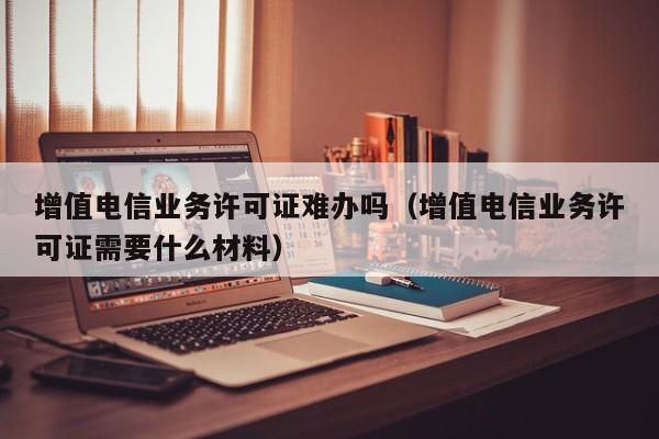 增值电信业务许可证难办吗（增值电信业务许可证需要什么材料）