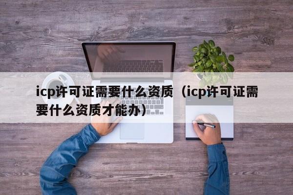 icp许可证需要什么资质（icp许可证需要什么资质才能办）