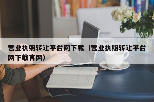 营业执照转让平台网下载（营业执照转让平台网下载官网）