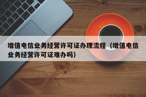 增值电信业务经营许可证办理流程（增值电信业务经营许可证难办吗）