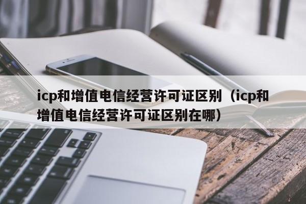 icp和增值电信经营许可证区别（icp和增值电信经营许可证区别在哪）