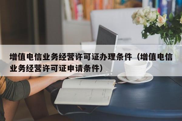 增值电信业务经营许可证办理条件（增值电信业务经营许可证申请条件）