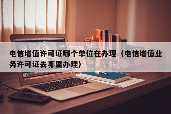 电信增值许可证哪个单位在办理（电信增值业务许可证去哪里办理）