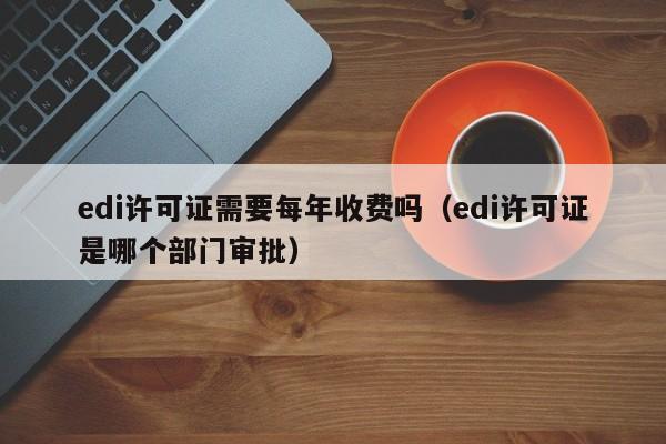 edi许可证需要每年收费吗（edi许可证是哪个部门审批）