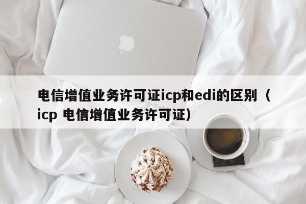 电信增值业务许可证icp和edi的区别（icp 电信增值业务许可证）