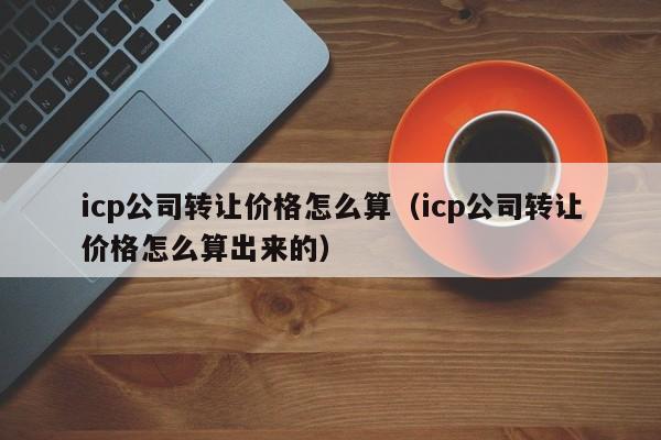 icp公司转让价格怎么算（icp公司转让价格怎么算出来的）