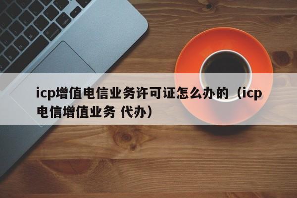 icp增值电信业务许可证怎么办的（icp电信增值业务 代办）