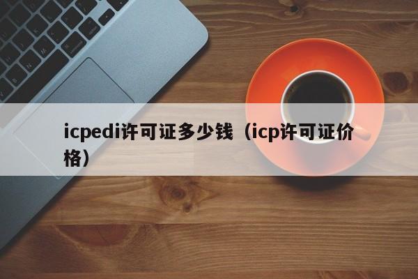 icpedi许可证多少钱（icp许可证价格）