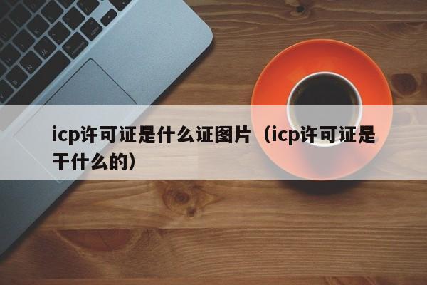 icp许可证是什么证图片（icp许可证是干什么的）