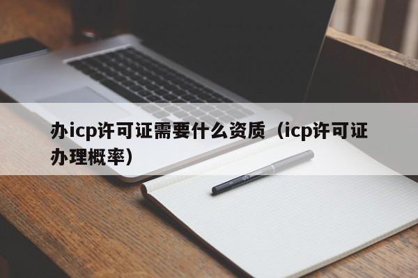 办icp许可证需要什么资质（icp许可证办理概率）