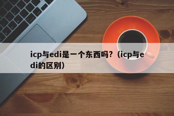 icp与edi是一个东西吗?（icp与edi的区别）