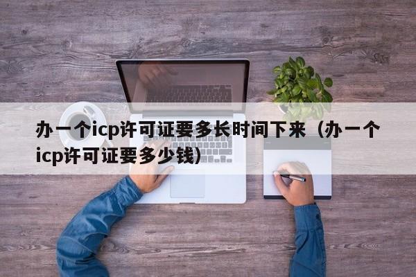 办一个icp许可证要多长时间下来（办一个icp许可证要多少钱）