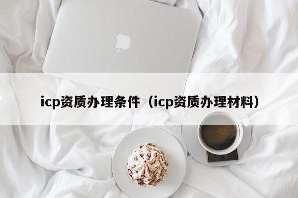 icp资质办理条件（icp资质办理材料）