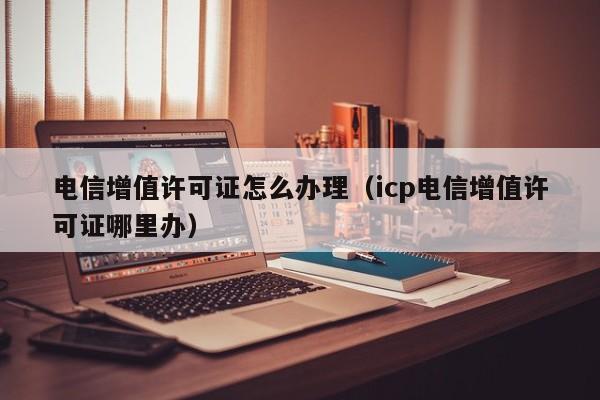 电信增值许可证怎么办理（icp电信增值许可证哪里办）