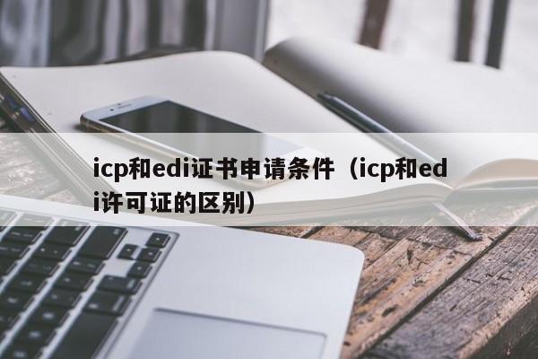 icp和edi证书申请条件（icp和edi许可证的区别）