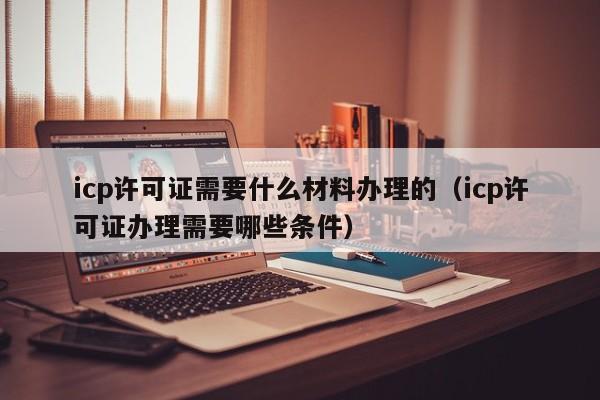 icp许可证需要什么材料办理的（icp许可证办理需要哪些条件）