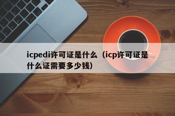 icpedi许可证是什么（icp许可证是什么证需要多少钱）