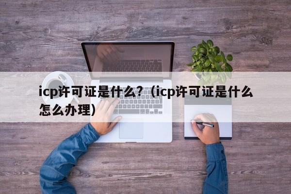 icp许可证是什么?（icp许可证是什么怎么办理）