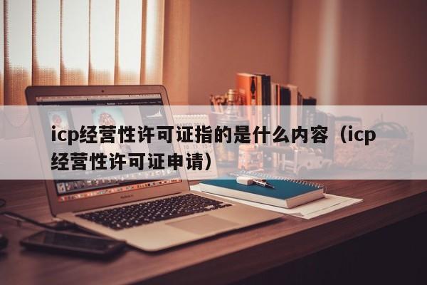 icp经营性许可证指的是什么内容（icp经营性许可证申请）