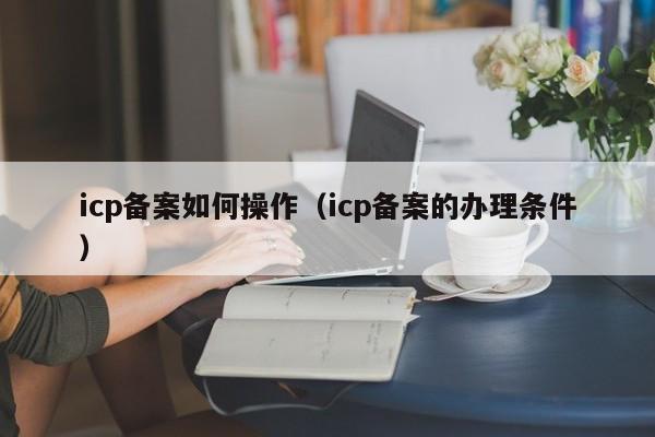 icp备案如何操作（icp备案的办理条件）