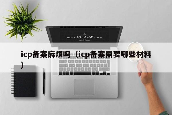 icp备案麻烦吗（icp备案需要哪些材料）