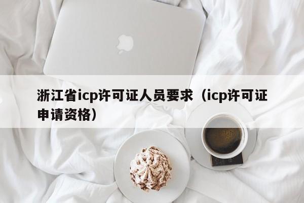 浙江省icp许可证人员要求（icp许可证申请资格）