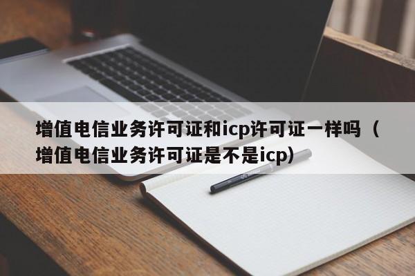 增值电信业务许可证和icp许可证一样吗（增值电信业务许可证是不是icp）