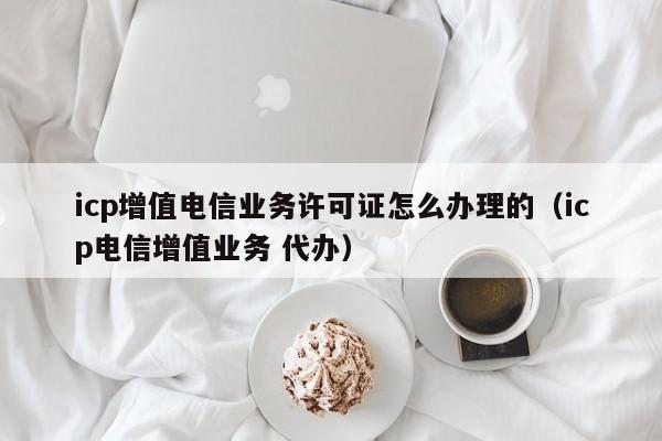 icp增值电信业务许可证怎么办理的（icp电信增值业务 代办）