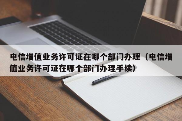 电信增值业务许可证在哪个部门办理（电信增值业务许可证在哪个部门办理手续）