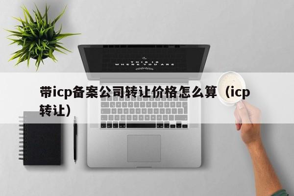 带icp备案公司转让价格怎么算（icp 转让）