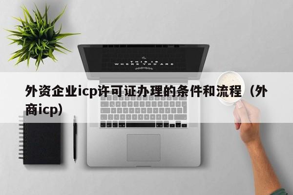 外资企业icp许可证办理的条件和流程（外商icp）