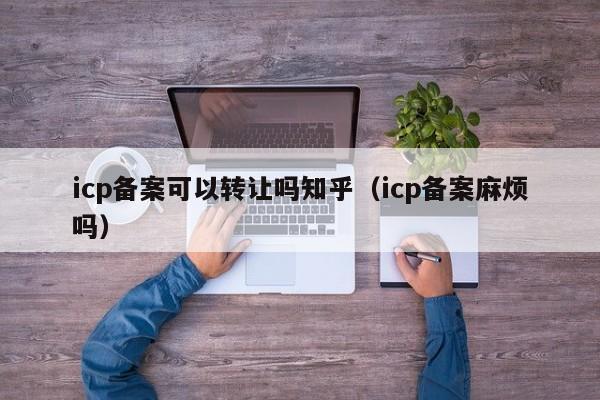 icp备案可以转让吗知乎（icp备案麻烦吗）