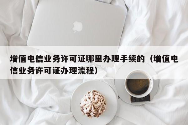 增值电信业务许可证哪里办理手续的（增值电信业务许可证办理流程）