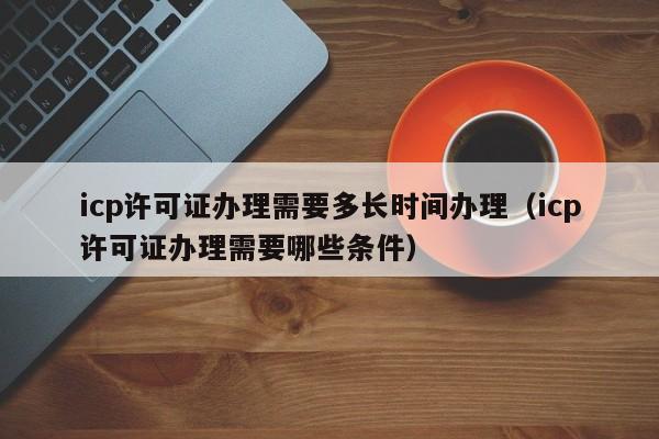 icp许可证办理需要多长时间办理（icp许可证办理需要哪些条件）