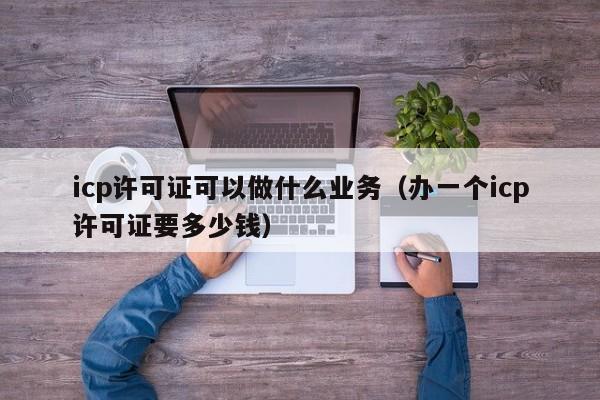 icp许可证可以做什么业务（办一个icp许可证要多少钱）