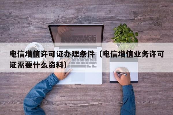 电信增值许可证办理条件（电信增值业务许可证需要什么资料）