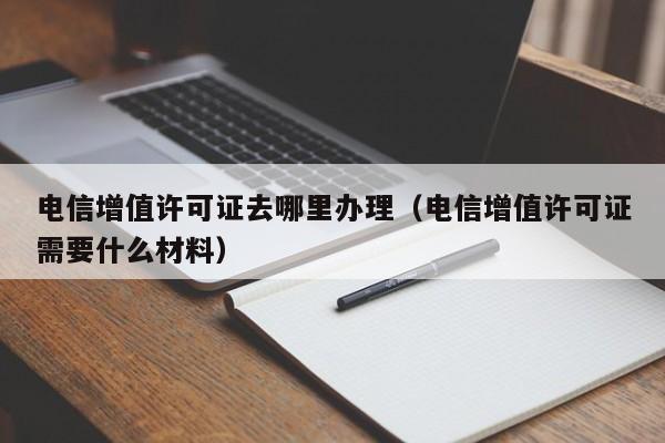 电信增值许可证去哪里办理（电信增值许可证需要什么材料）