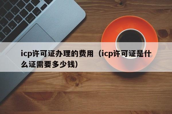 icp许可证办理的费用（icp许可证是什么证需要多少钱）