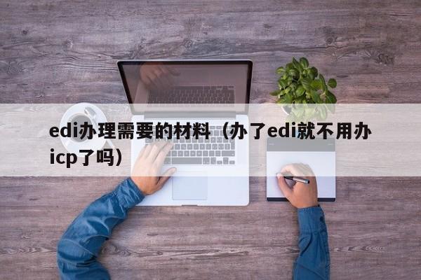 edi办理需要的材料（办了edi就不用办icp了吗）