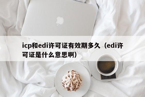 icp和edi许可证有效期多久（edi许可证是什么意思啊）