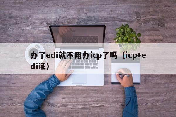 办了edi就不用办icp了吗（icp+edi证）