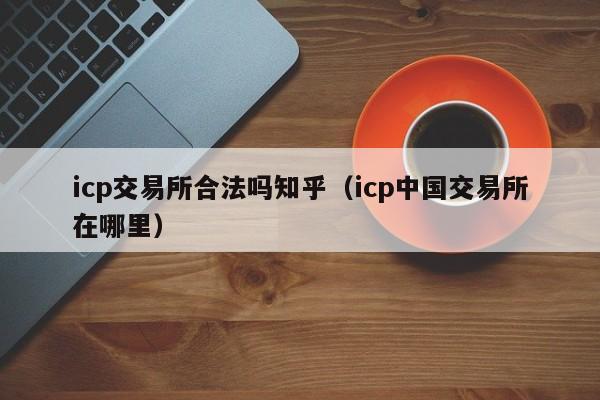 icp交易所合法吗知乎（icp中国交易所在哪里）