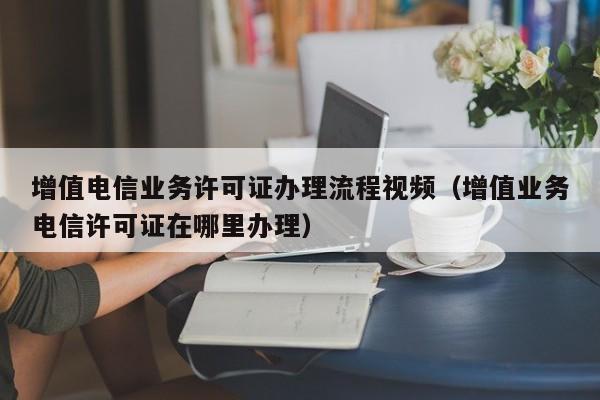 增值电信业务许可证办理流程视频（增值业务电信许可证在哪里办理）