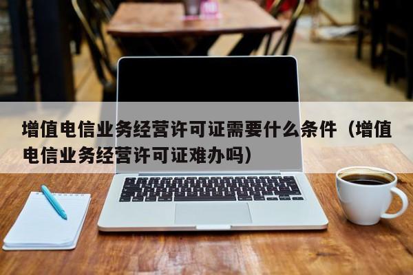 增值电信业务经营许可证需要什么条件（增值电信业务经营许可证难办吗）